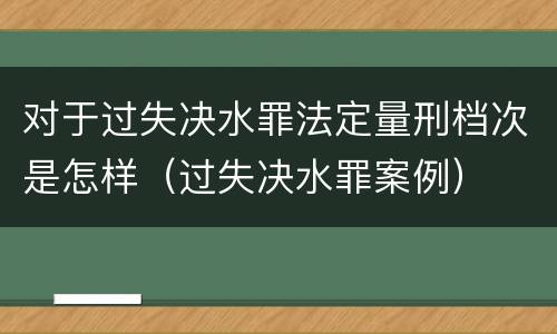 对于过失决水罪法定量刑档次是怎样（过失决水罪案例）