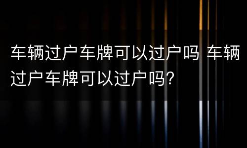 车辆过户车牌可以过户吗 车辆过户车牌可以过户吗?