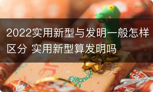 2022实用新型与发明一般怎样区分 实用新型算发明吗