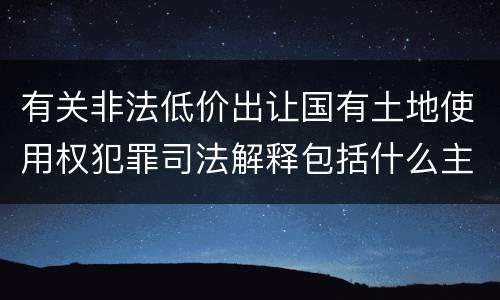有关非法低价出让国有土地使用权犯罪司法解释包括什么主要内容