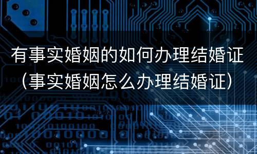 有事实婚姻的如何办理结婚证（事实婚姻怎么办理结婚证）