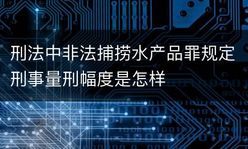 刑法中非法捕捞水产品罪规定刑事量刑幅度是怎样