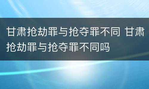 甘肃抢劫罪与抢夺罪不同 甘肃抢劫罪与抢夺罪不同吗