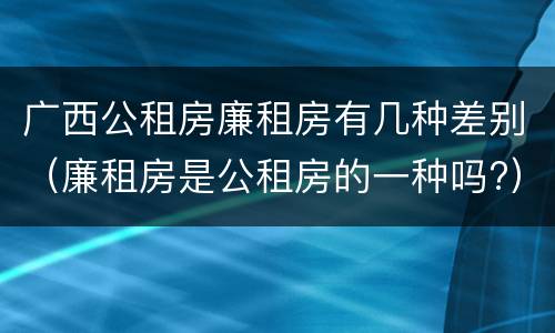 广西公租房廉租房有几种差别（廉租房是公租房的一种吗?）