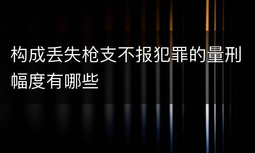 构成丢失枪支不报犯罪的量刑幅度有哪些