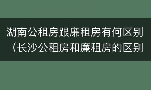 湖南公租房跟廉租房有何区别（长沙公租房和廉租房的区别）
