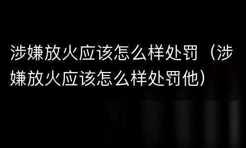 涉嫌放火应该怎么样处罚（涉嫌放火应该怎么样处罚他）