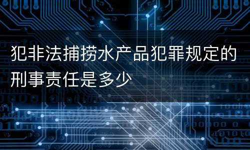 犯非法捕捞水产品犯罪规定的刑事责任是多少