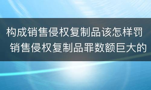 构成销售侵权复制品该怎样罚 销售侵权复制品罪数额巨大的标准