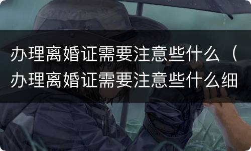 办理离婚证需要注意些什么（办理离婚证需要注意些什么细节）