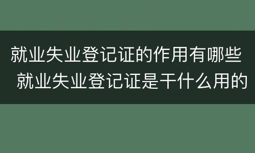 就业失业登记证的作用有哪些 就业失业登记证是干什么用的