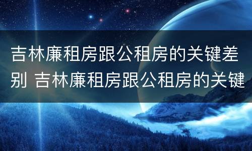 吉林廉租房跟公租房的关键差别 吉林廉租房跟公租房的关键差别在哪