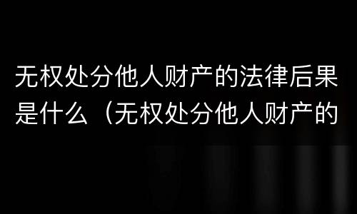 无权处分他人财产的法律后果是什么（无权处分他人财产的法律后果是什么意思）