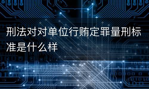 刑法对对单位行贿定罪量刑标准是什么样