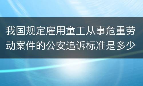 我国规定雇用童工从事危重劳动案件的公安追诉标准是多少