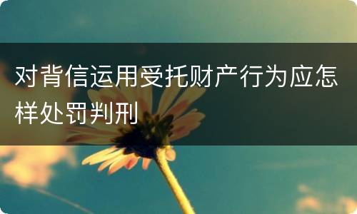 对背信运用受托财产行为应怎样处罚判刑