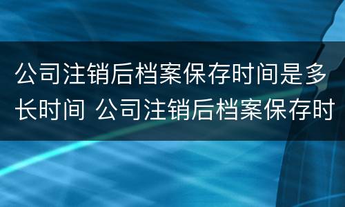 公司注销后档案保存时间是多长时间 公司注销后档案保存时间是多长时间啊