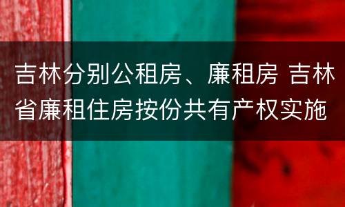 吉林分别公租房、廉租房 吉林省廉租住房按份共有产权实施管理办法