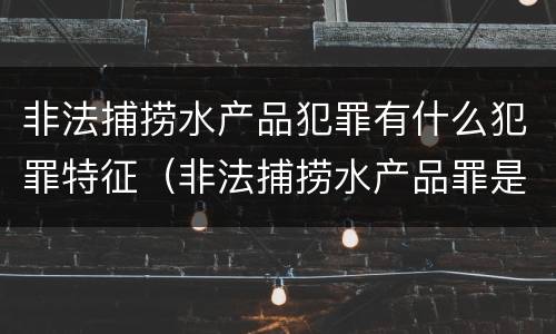 非法捕捞水产品犯罪有什么犯罪特征（非法捕捞水产品罪是行为犯吗）