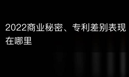 2022商业秘密、专利差别表现在哪里