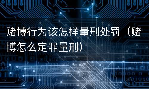 赌博行为该怎样量刑处罚（赌博怎么定罪量刑）