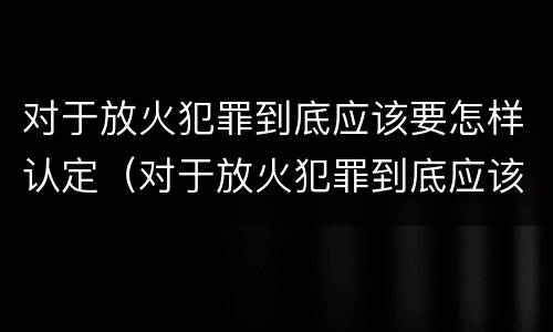 对于放火犯罪到底应该要怎样认定（对于放火犯罪到底应该要怎样认定呢）