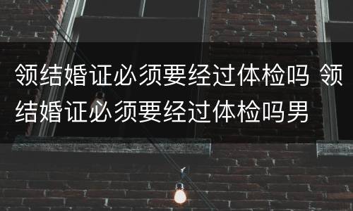 领结婚证必须要经过体检吗 领结婚证必须要经过体检吗男
