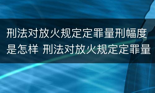 刑法对放火规定定罪量刑幅度是怎样 刑法对放火规定定罪量刑幅度是怎样规定的