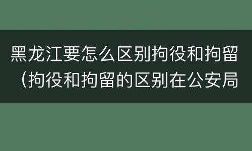 黑龙江要怎么区别拘役和拘留（拘役和拘留的区别在公安局）