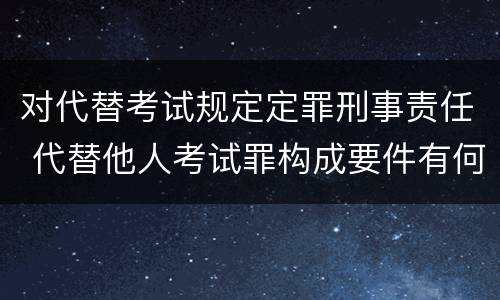 对代替考试规定定罪刑事责任 代替他人考试罪构成要件有何规定