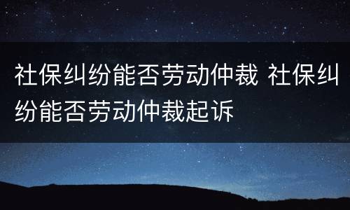社保纠纷能否劳动仲裁 社保纠纷能否劳动仲裁起诉