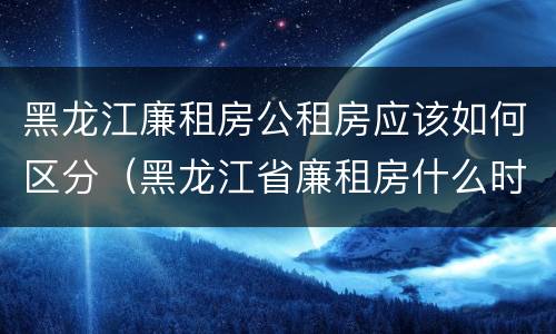 黑龙江廉租房公租房应该如何区分（黑龙江省廉租房什么时候卖给个人）