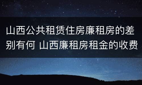 山西公共租赁住房廉租房的差别有何 山西廉租房租金的收费标准