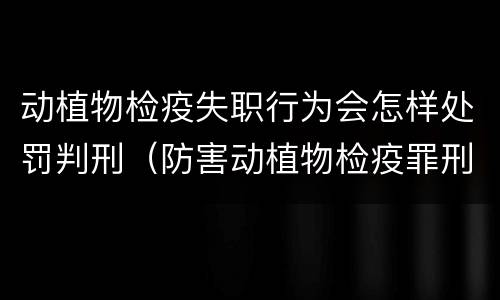 动植物检疫失职行为会怎样处罚判刑（防害动植物检疫罪刑事拘留会被判刑吗）