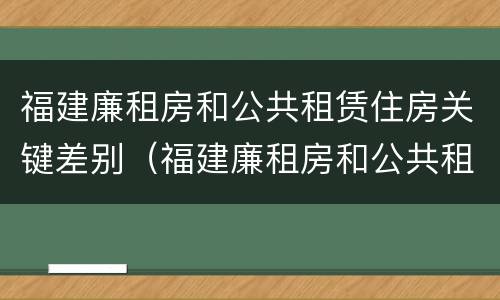 福建廉租房和公共租赁住房关键差别（福建廉租房和公共租赁住房关键差别大吗）