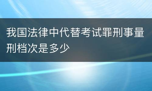 我国法律中代替考试罪刑事量刑档次是多少
