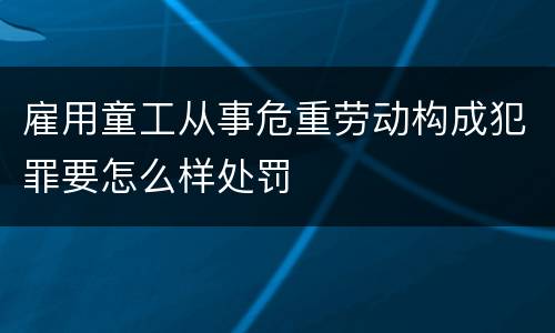 雇用童工从事危重劳动构成犯罪要怎么样处罚