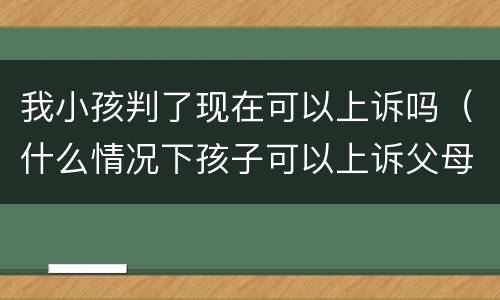 我小孩判了现在可以上诉吗（什么情况下孩子可以上诉父母）