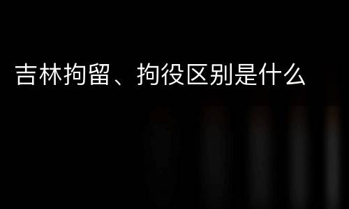 吉林拘留、拘役区别是什么