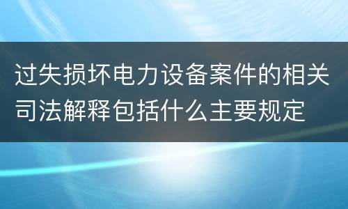 过失损坏电力设备案件的相关司法解释包括什么主要规定