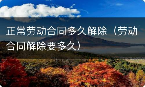 正常劳动合同多久解除（劳动合同解除要多久）