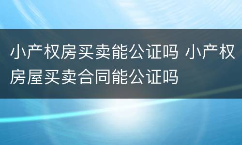 小产权房买卖能公证吗 小产权房屋买卖合同能公证吗