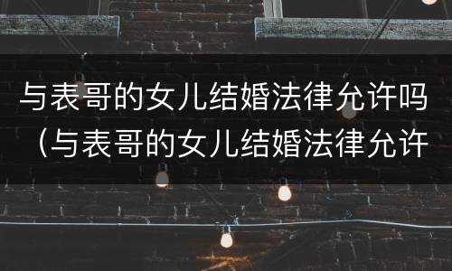 与表哥的女儿结婚法律允许吗（与表哥的女儿结婚法律允许吗）