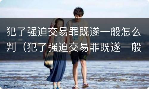 犯了强迫交易罪既遂一般怎么判（犯了强迫交易罪既遂一般怎么判决）