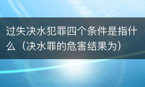 过失决水犯罪四个条件是指什么（决水罪的危害结果为）