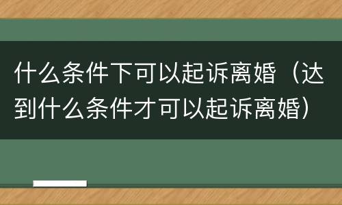 什么条件下可以起诉离婚（达到什么条件才可以起诉离婚）