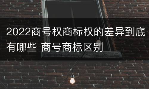 2022商号权商标权的差异到底有哪些 商号商标区别