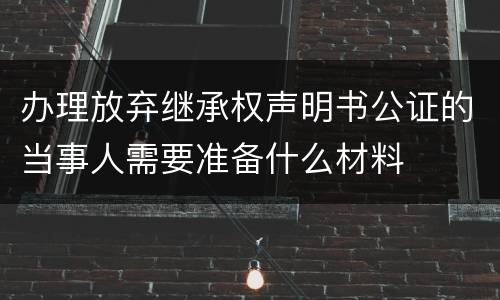 办理放弃继承权声明书公证的当事人需要准备什么材料
