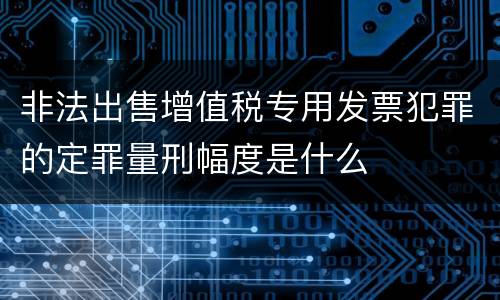 非法出售增值税专用发票犯罪的定罪量刑幅度是什么