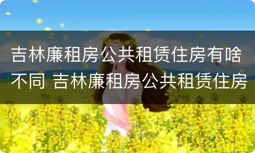 吉林廉租房公共租赁住房有啥不同 吉林廉租房公共租赁住房有啥不同呢